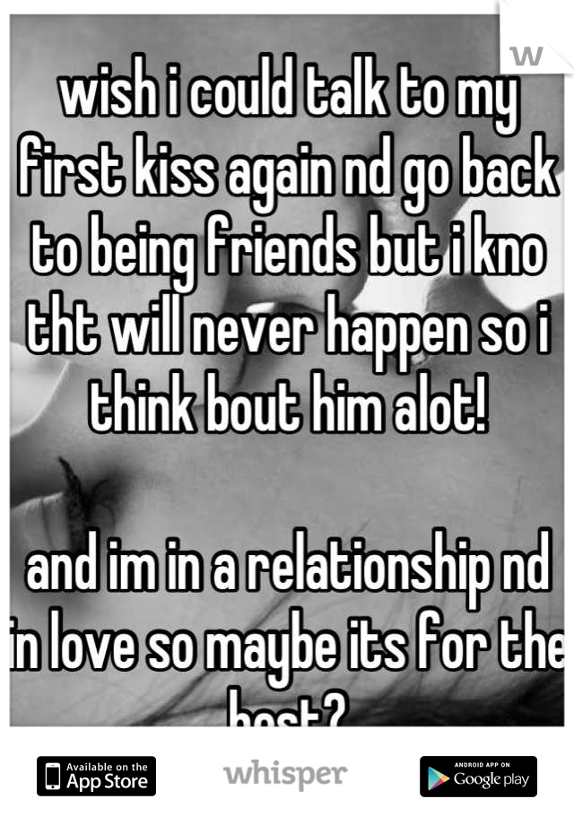 wish i could talk to my first kiss again nd go back to being friends but i kno tht will never happen so i think bout him alot!

and im in a relationship nd in love so maybe its for the best?