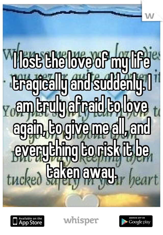 I lost the love of my life tragically and suddenly. I am truly afraid to love again, to give me all, and everything to risk it be taken away.