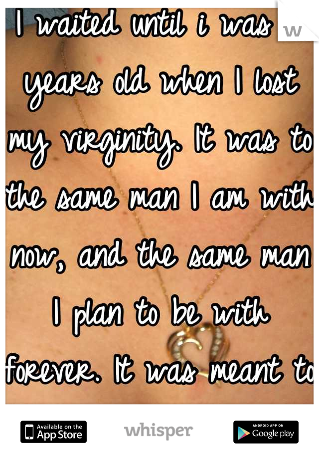 I waited until i was 18 years old when I lost my virginity. It was to the same man I am with now, and the same man I plan to be with forever. It was meant to be. 