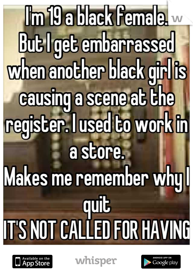 I'm 19 a black female.
But I get embarrassed when another black girl is causing a scene at the register. I used to work in a store. 
Makes me remember why I quit
IT'S NOT CALLED FOR HAVING AN ATTITUDE!