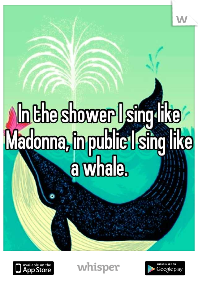 In the shower I sing like Madonna, in public I sing like a whale.