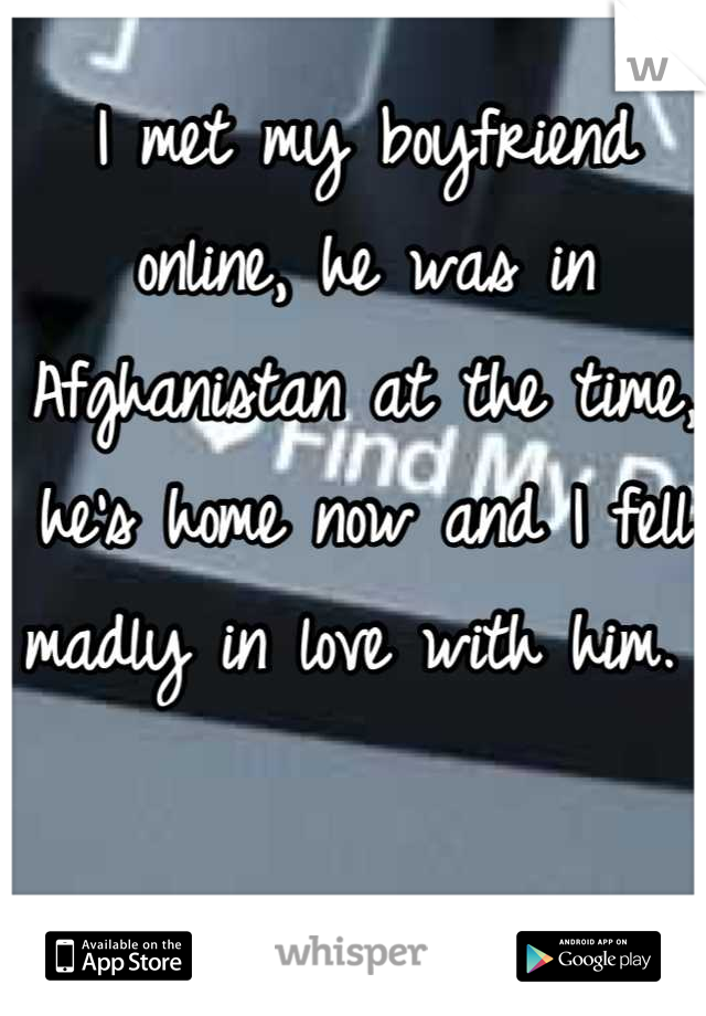 I met my boyfriend online, he was in Afghanistan at the time, he's home now and I fell madly in love with him. 