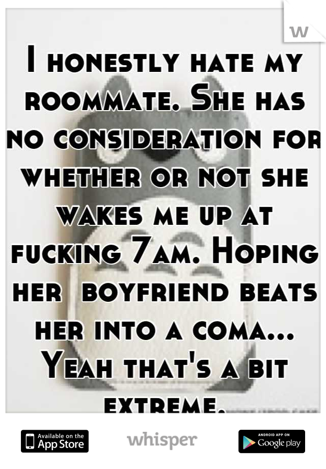 I honestly hate my roommate. She has no consideration for whether or not she wakes me up at fucking 7am. Hoping her  boyfriend beats her into a coma... Yeah that's a bit extreme.