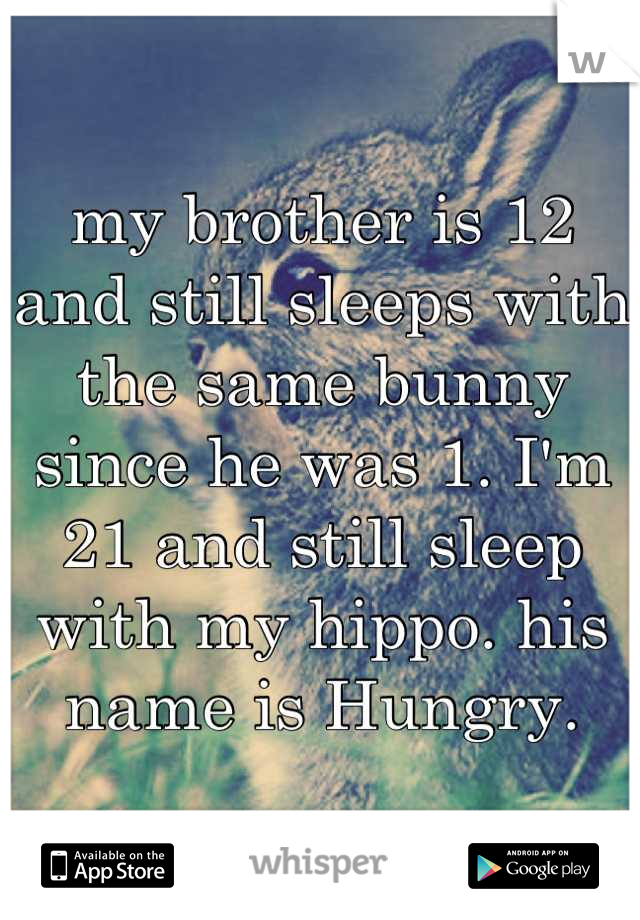 my brother is 12 and still sleeps with the same bunny since he was 1. I'm 21 and still sleep with my hippo. his name is Hungry.