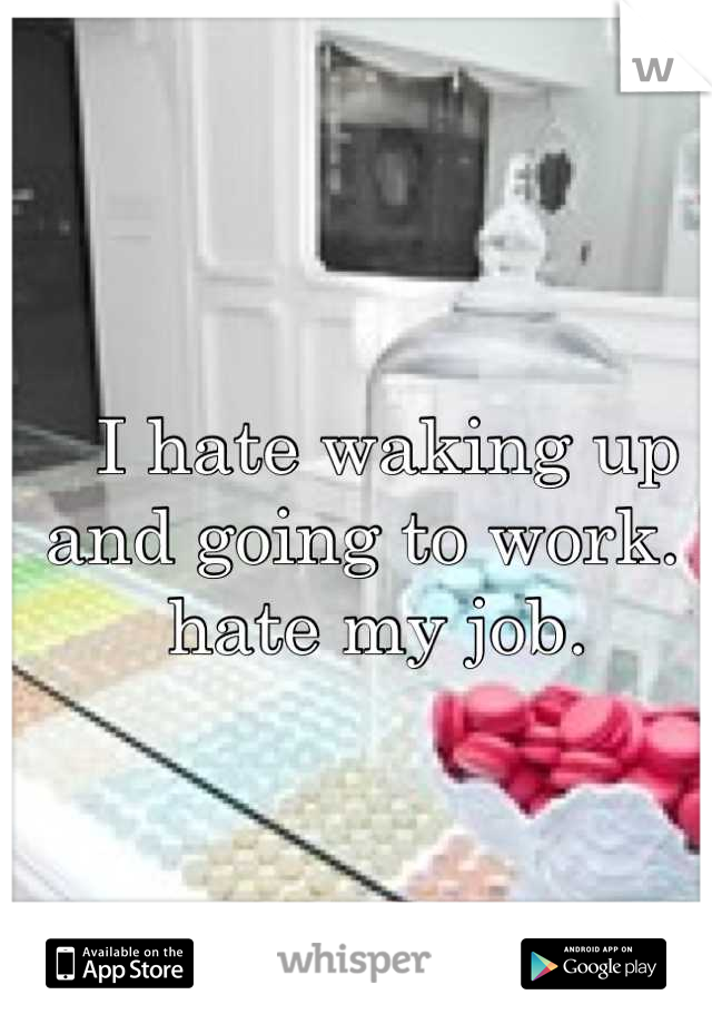 I hate waking up and going to work. I hate my job. 