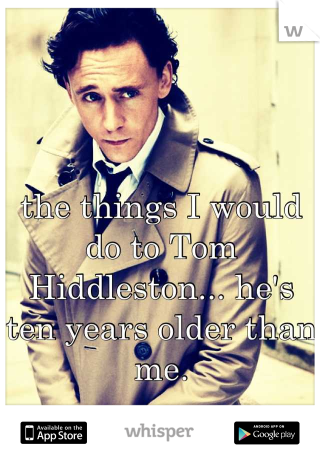 the things I would do to Tom Hiddleston... he's ten years older than me.