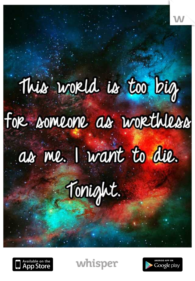This world is too big for someone as worthless as me. I want to die. Tonight. 