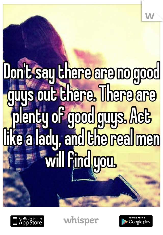 Don't say there are no good guys out there. There are plenty of good guys. Act like a lady, and the real men will find you. 