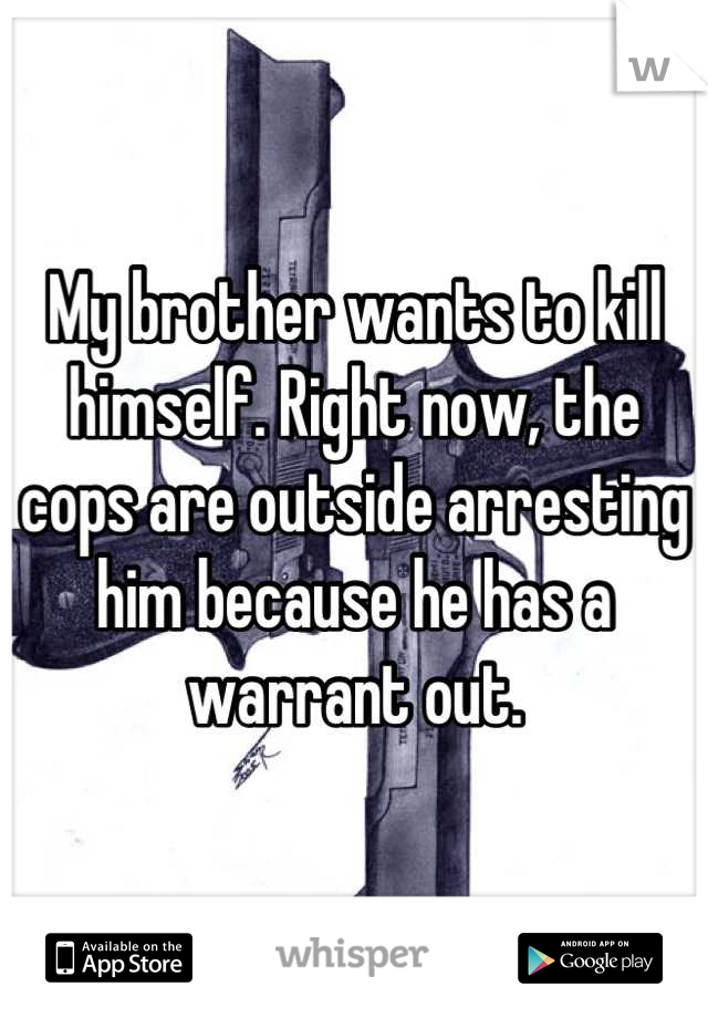 My brother wants to kill himself. Right now, the cops are outside arresting him because he has a warrant out.
