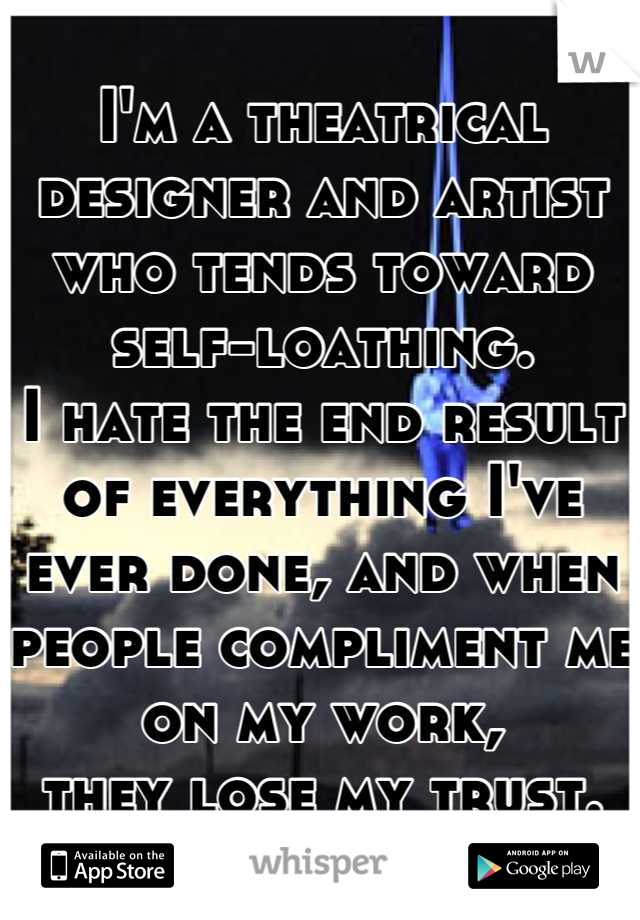 I'm a theatrical designer and artist who tends toward self-loathing. 
I hate the end result of everything I've ever done, and when people compliment me on my work, 
they lose my trust.