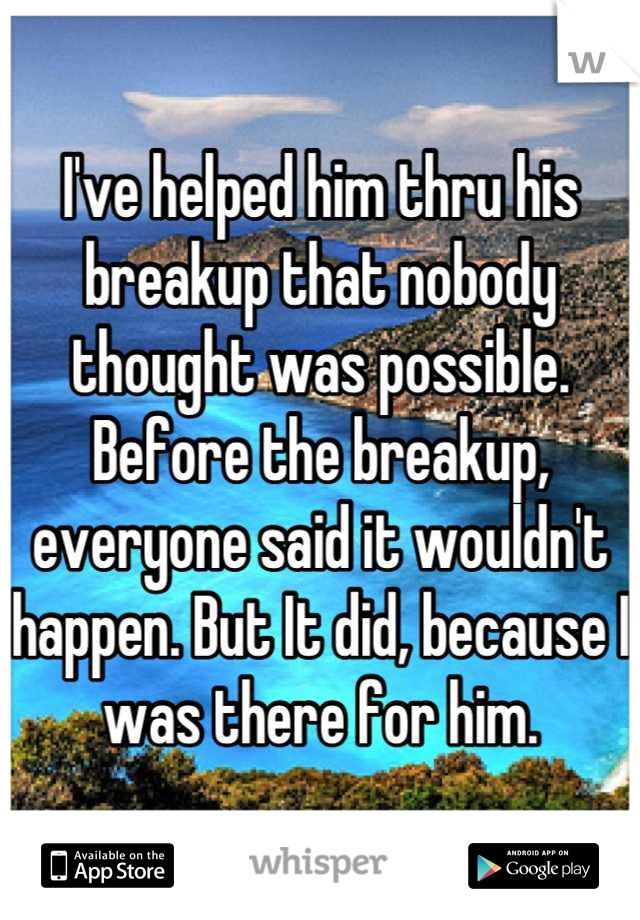 I've helped him thru his breakup that nobody thought was possible. Before the breakup, everyone said it wouldn't happen. But It did, because I was there for him.