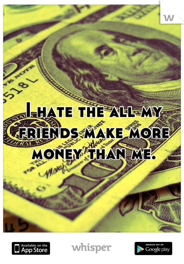 I hate the all my friends make more money than me.