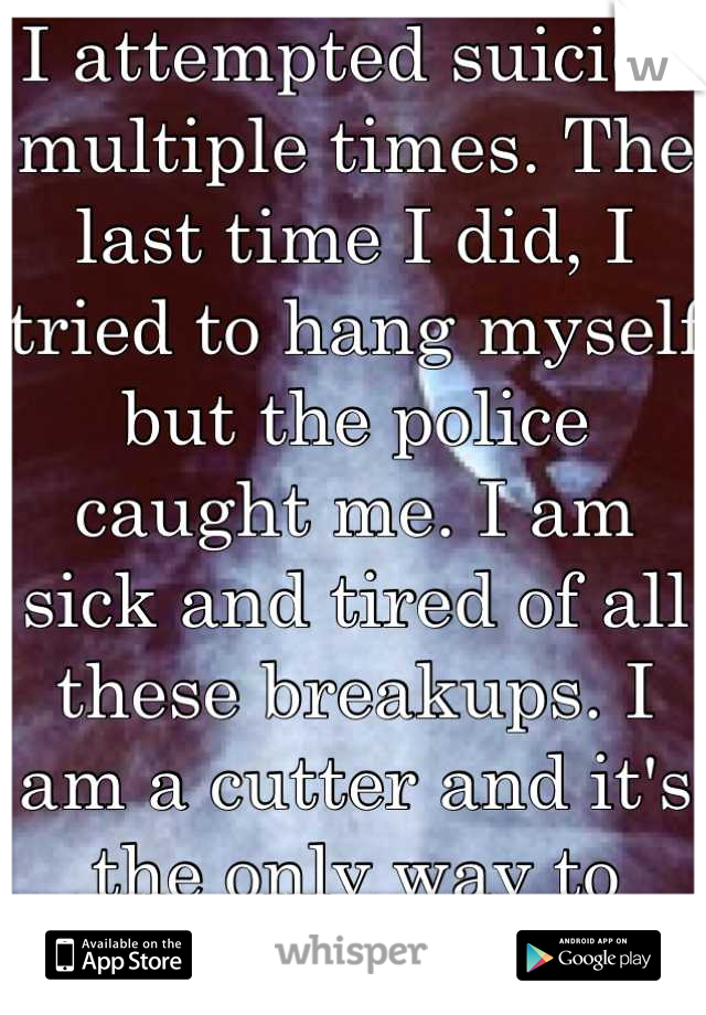I attempted suicide multiple times. The last time I did, I tried to hang myself but the police caught me. I am sick and tired of all these breakups. I am a cutter and it's the only way to comfort me! 