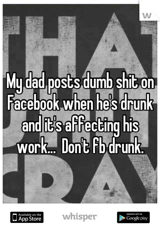 My dad posts dumb shit on Facebook when he's drunk and it's affecting his work...  Don't fb drunk.