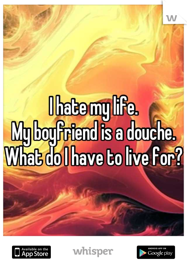 I hate my life. 
My boyfriend is a douche. 
What do I have to live for?