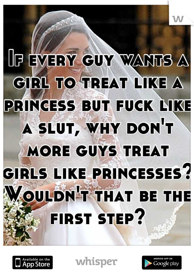 If every guy wants a girl to treat like a princess but fuck like a slut, why don't more guys treat girls like princesses? Wouldn't that be the first step?
