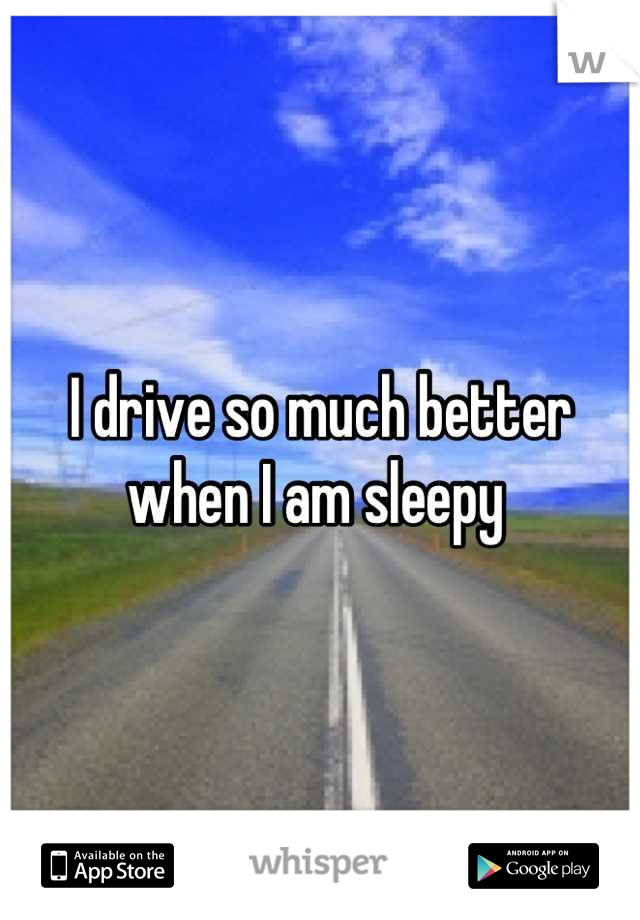 I drive so much better when I am sleepy 