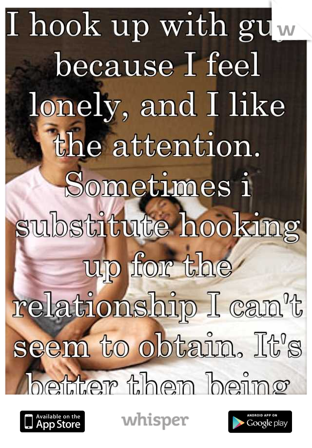 I hook up with guys because I feel lonely, and I like the attention. Sometimes i substitute hooking up for the relationship I can't seem to obtain. It's better then being lonely..... Kinda  