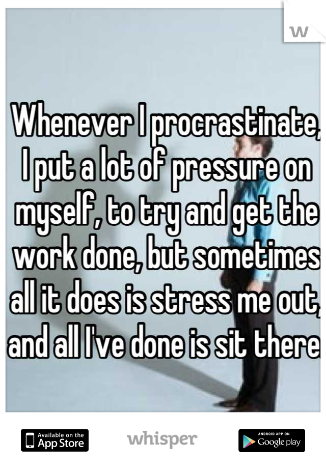 Whenever I procrastinate, I put a lot of pressure on myself, to try and get the work done, but sometimes all it does is stress me out, and all I've done is sit there.
