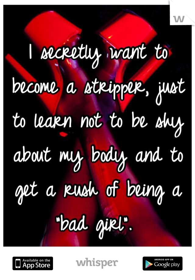 I secretly want to become a stripper, just to learn not to be shy about my body and to get a rush of being a "bad girl". 