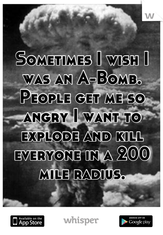 Sometimes I wish I was an A-Bomb. People get me so angry I want to explode and kill everyone in a 200 mile radius.