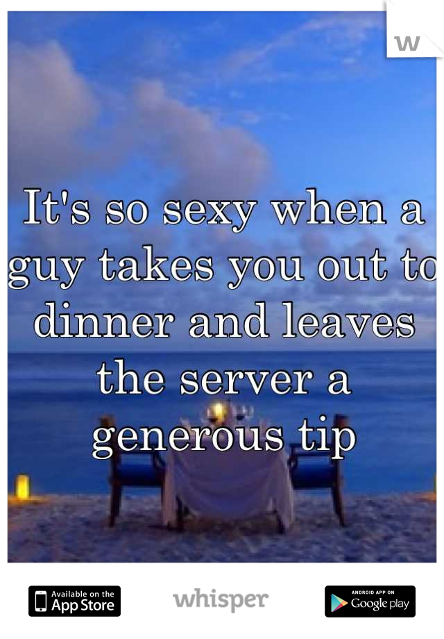 It's so sexy when a guy takes you out to dinner and leaves the server a generous tip