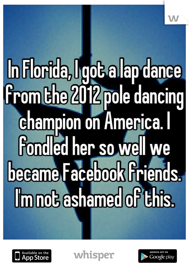 In Florida, I got a lap dance from the 2012 pole dancing champion on America. I fondled her so well we became Facebook friends. I'm not ashamed of this.