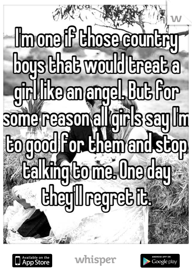 I'm one if those country boys that would treat a girl like an angel. But for some reason all girls say I'm to good for them and stop talking to me. One day they'll regret it.