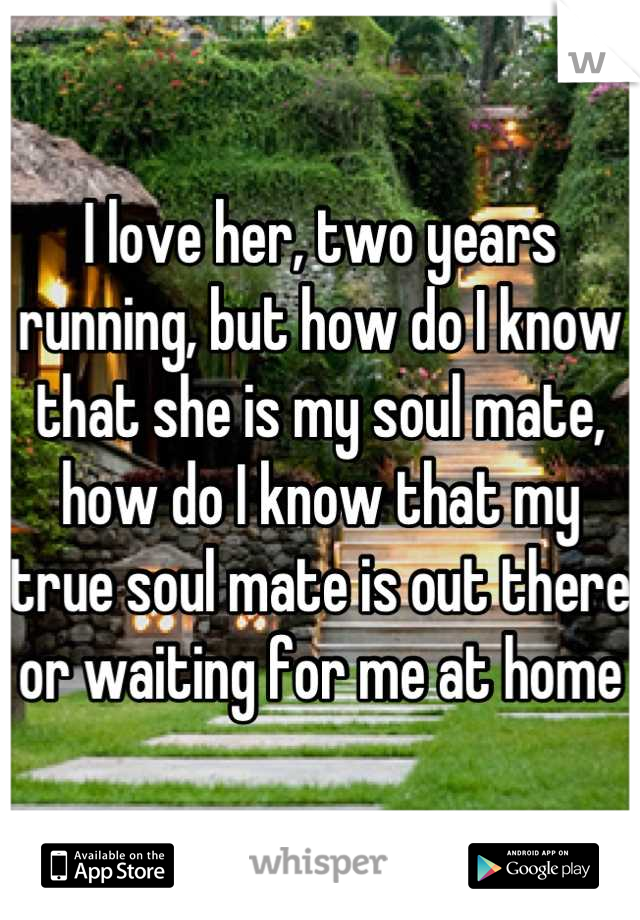 I love her, two years running, but how do I know that she is my soul mate, how do I know that my true soul mate is out there or waiting for me at home