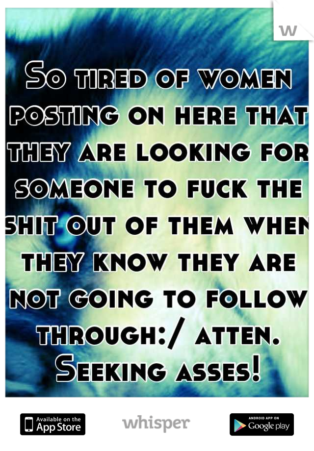 So tired of women posting on here that they are looking for someone to fuck the shit out of them when they know they are not going to follow through:/ atten. Seeking asses!