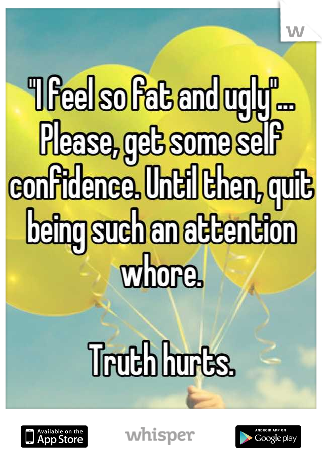 "I feel so fat and ugly"...
Please, get some self confidence. Until then, quit being such an attention whore.

Truth hurts.