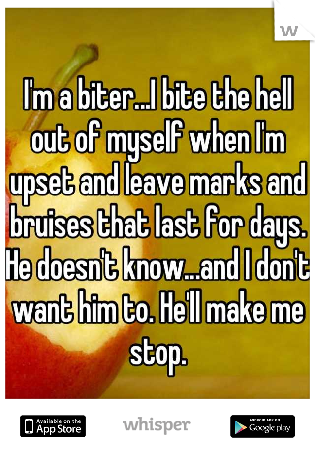 I'm a biter...I bite the hell out of myself when I'm upset and leave marks and bruises that last for days. He doesn't know...and I don't want him to. He'll make me stop.