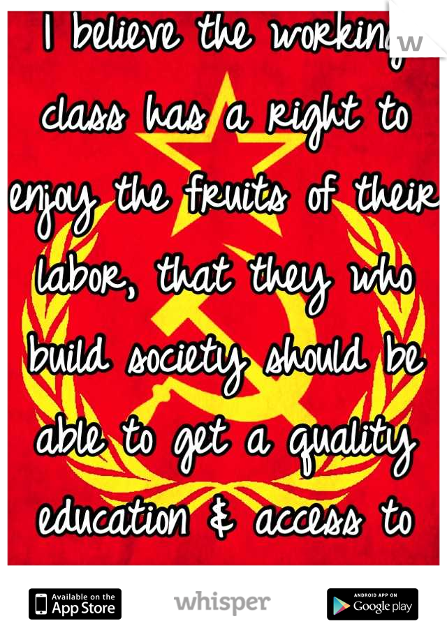 I believe the working class has a right to enjoy the fruits of their labor, that they who build society should be able to get a quality education & access to medical care too.