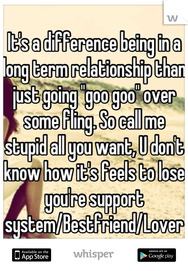 It's a difference being in a long term relationship than just going "goo goo" over some fling. So call me stupid all you want, U don't know how it's feels to lose you're support system/Bestfriend/Lover