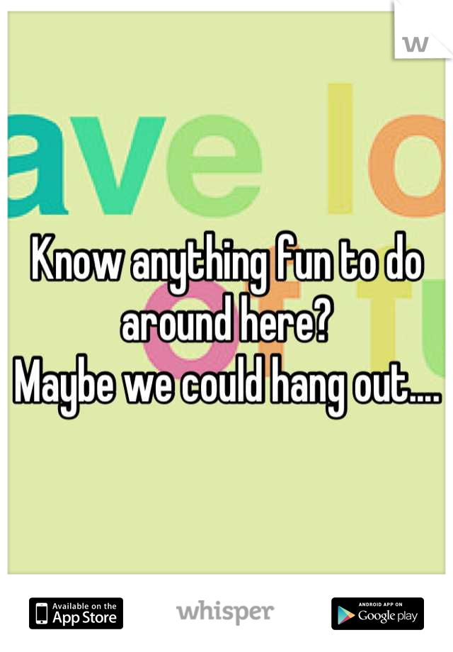 Know anything fun to do around here?
Maybe we could hang out....