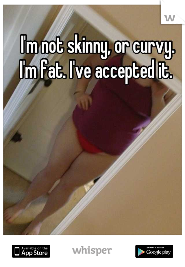 I'm not skinny, or curvy.
I'm fat. I've accepted it. 