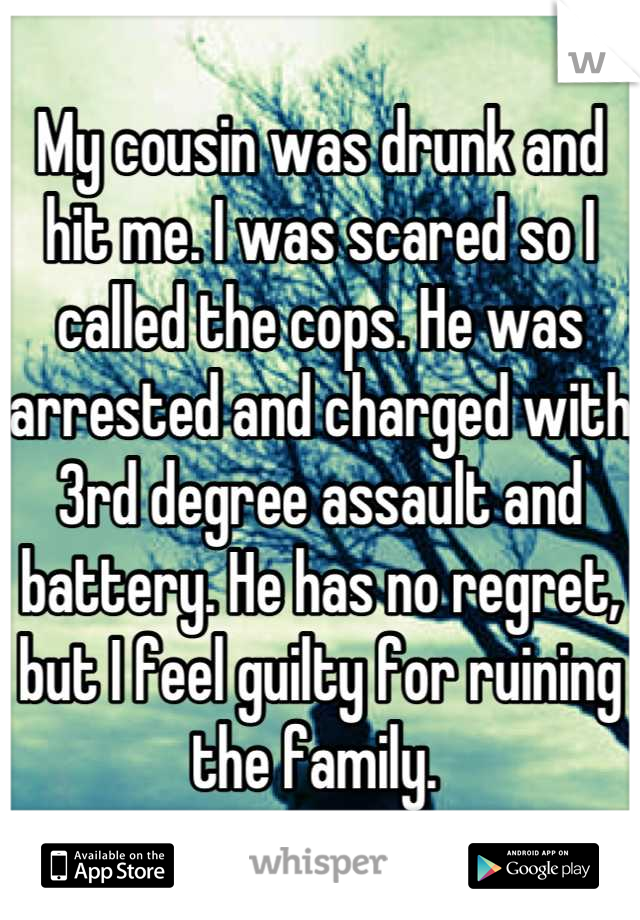 My cousin was drunk and hit me. I was scared so I called the cops. He was arrested and charged with 3rd degree assault and battery. He has no regret, but I feel guilty for ruining the family. 