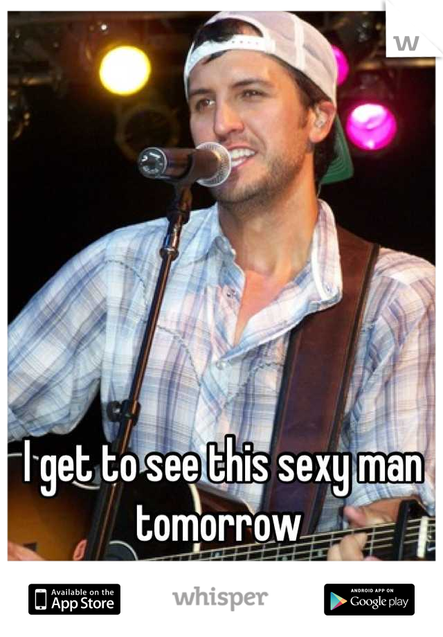 I get to see this sexy man tomorrow 