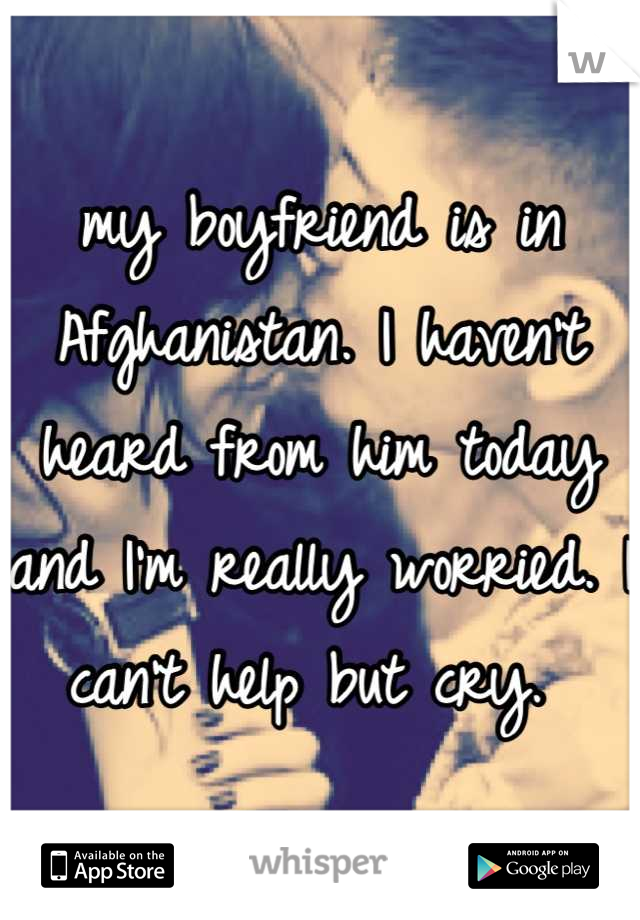 my boyfriend is in Afghanistan. I haven't heard from him today and I'm really worried. I can't help but cry. 