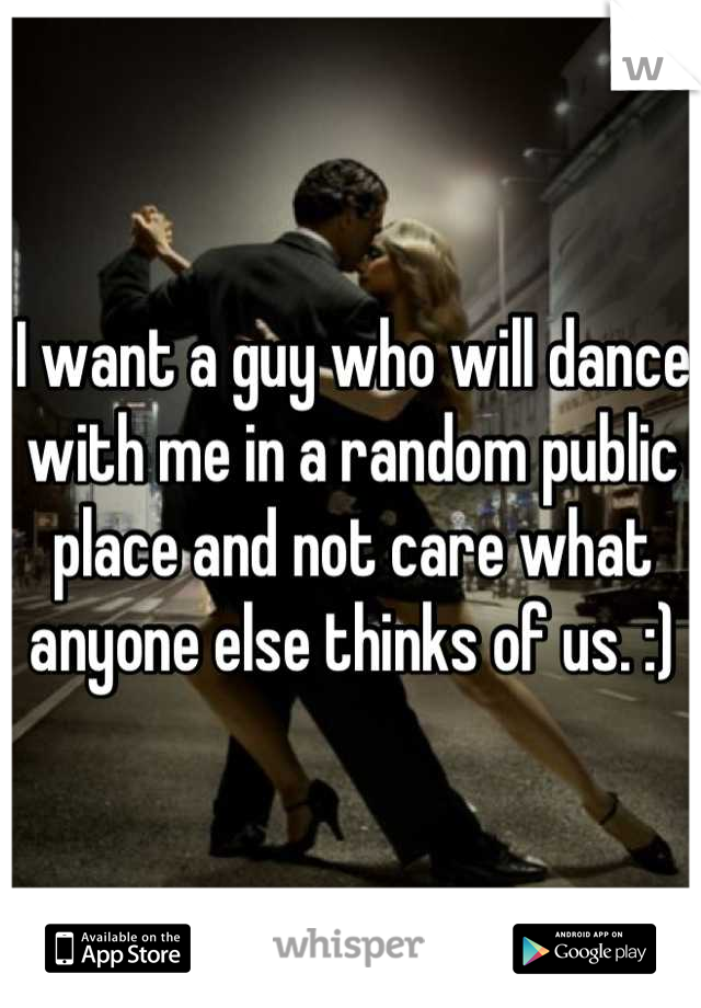 I want a guy who will dance with me in a random public place and not care what anyone else thinks of us. :)