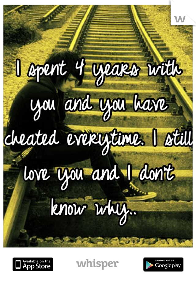 I spent 4 years with you and you have cheated everytime. I still love you and I don't know why.. 