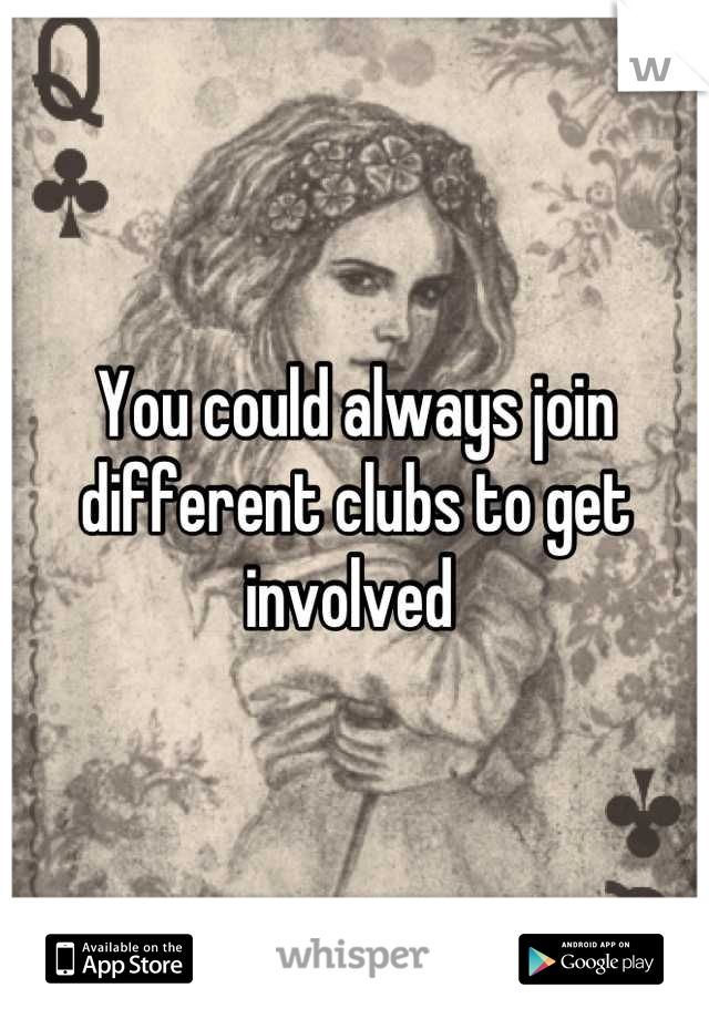 You could always join different clubs to get involved 