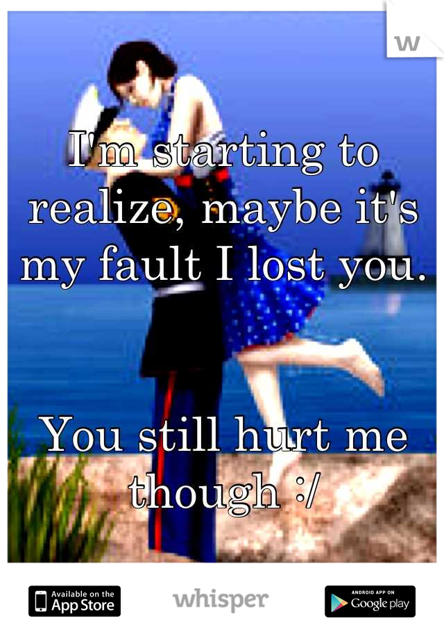 I'm starting to realize, maybe it's my fault I lost you. 


You still hurt me though :/
