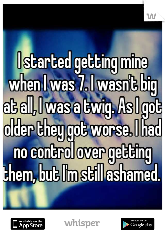 I started getting mine when I was 7. I wasn't big at all, I was a twig. As I got older they got worse. I had no control over getting them, but I'm still ashamed. 