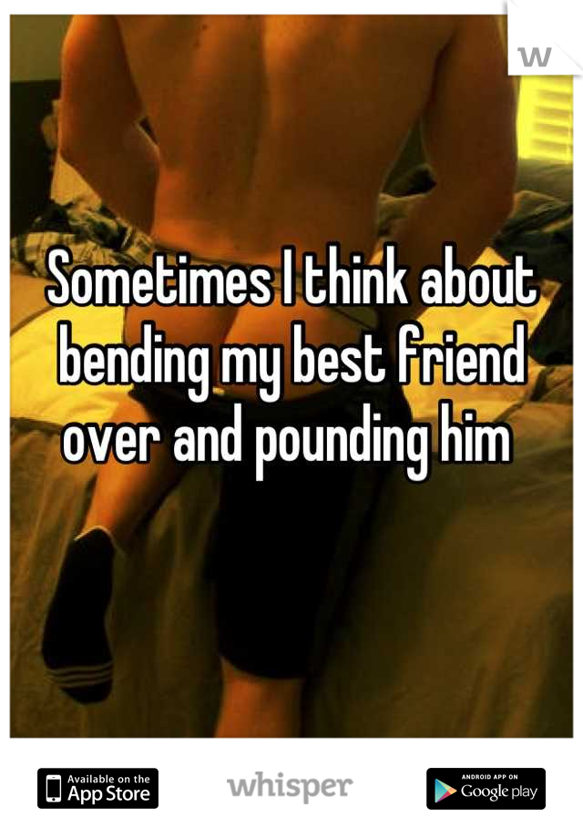 Sometimes I think about bending my best friend over and pounding him 