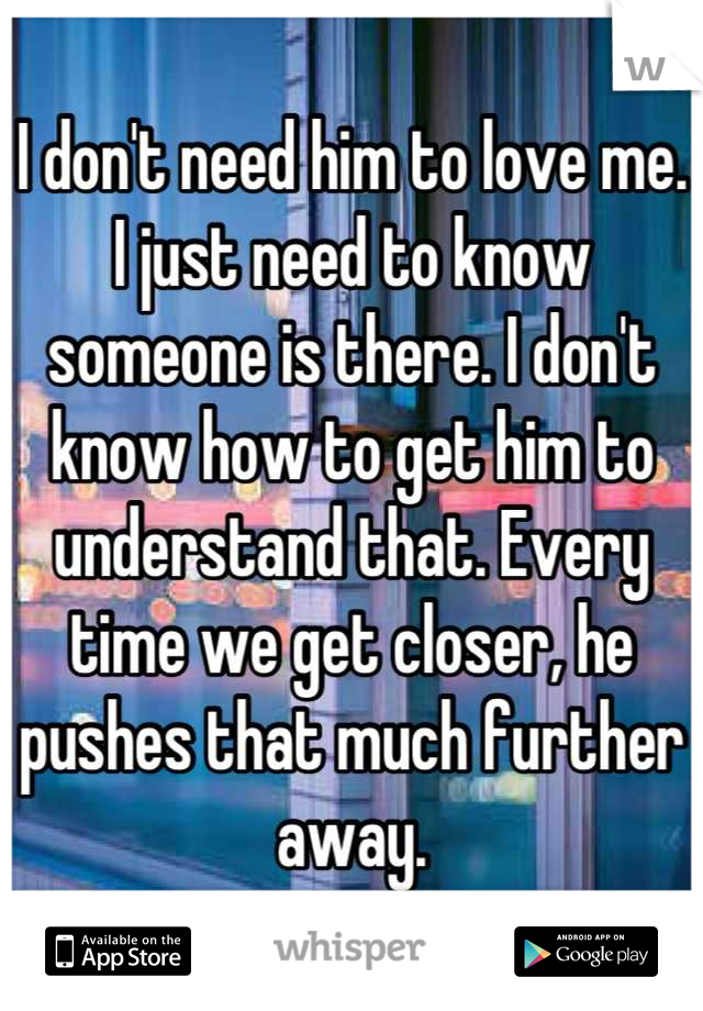 I don't need him to love me. I just need to know someone is there. I don't know how to get him to understand that. Every time we get closer, he pushes that much further away.