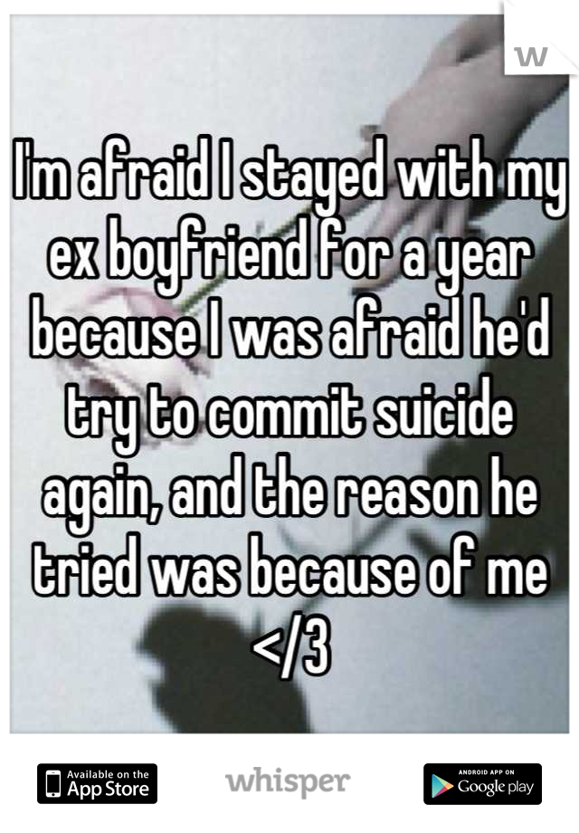 I'm afraid I stayed with my ex boyfriend for a year because I was afraid he'd try to commit suicide again, and the reason he tried was because of me </3