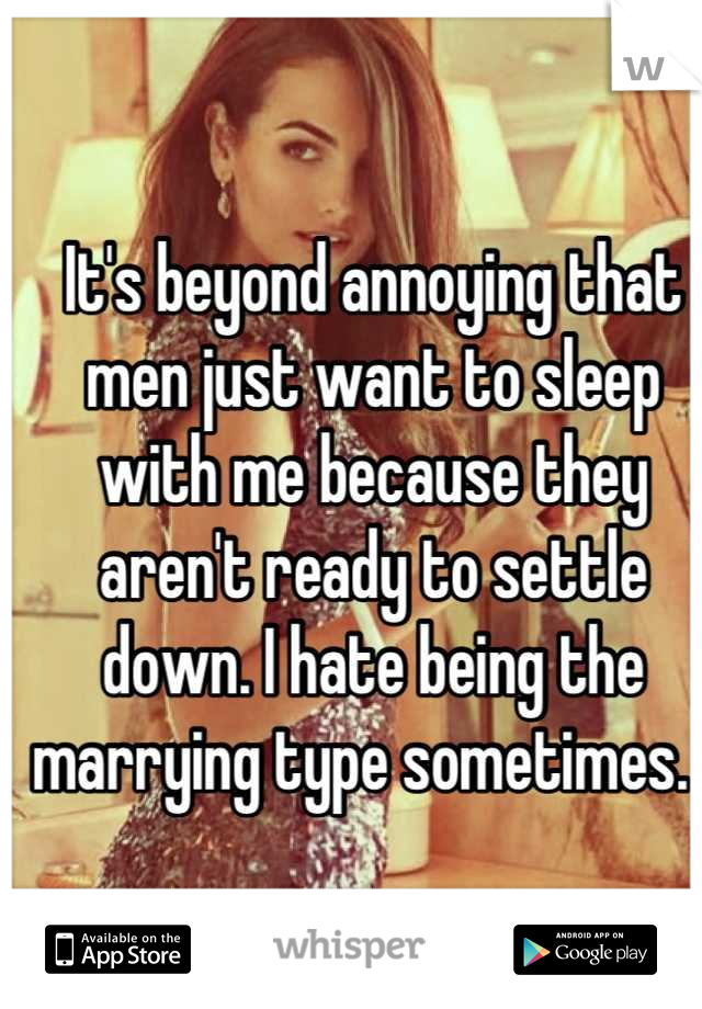 It's beyond annoying that men just want to sleep with me because they aren't ready to settle down. I hate being the marrying type sometimes.  