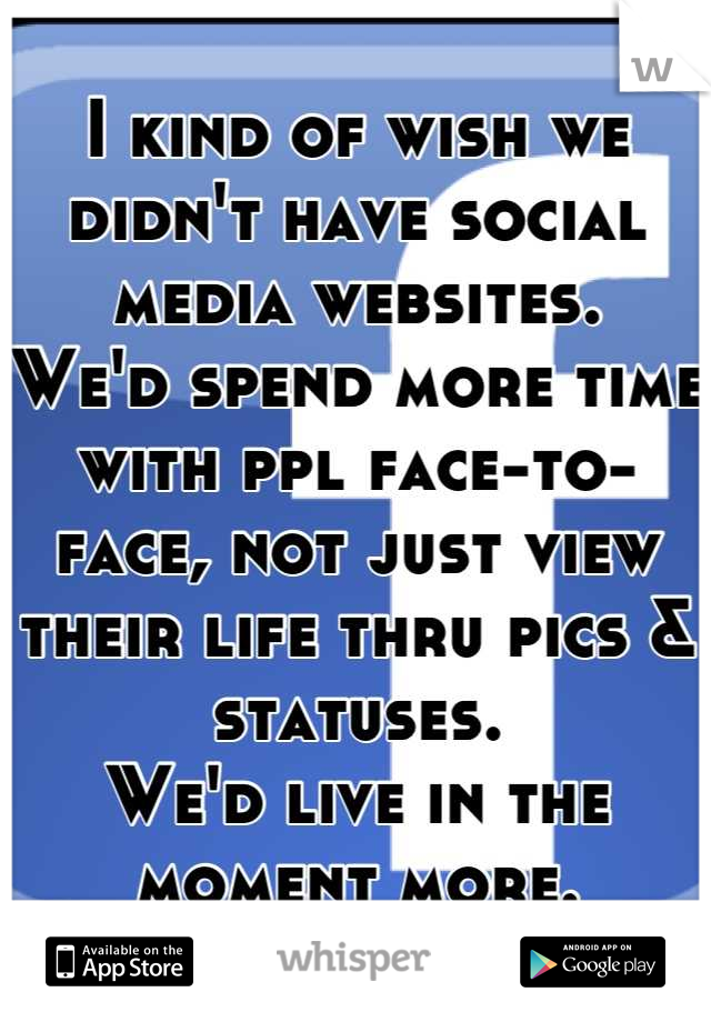 I kind of wish we didn't have social media websites. 
We'd spend more time with ppl face-to-face, not just view their life thru pics & statuses. 
We'd live in the moment more.