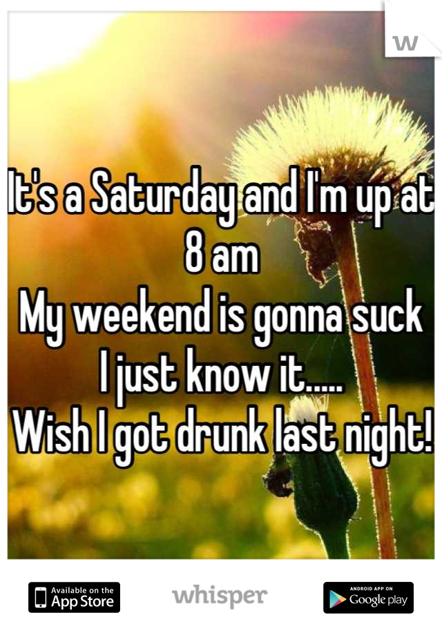 It's a Saturday and I'm up at 8 am
My weekend is gonna suck 
I just know it.....
Wish I got drunk last night!